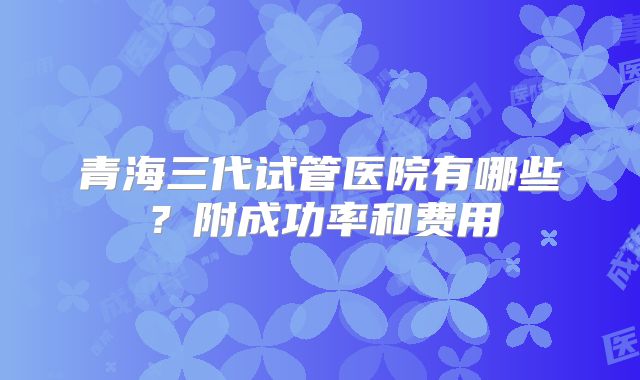青海三代试管医院有哪些?附成功率和费用