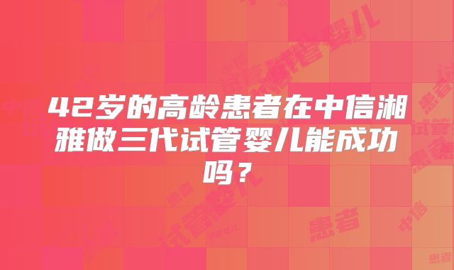 42岁的高龄患者在中信湘雅做三代试管婴儿能成功吗？