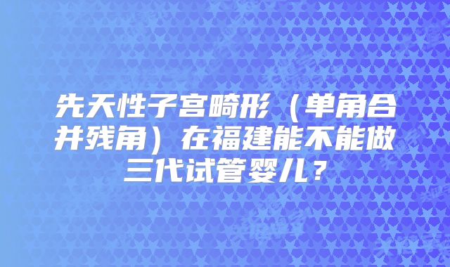 先天性子宫畸形（单角合并残角）在福建能不能做三代试管婴儿？