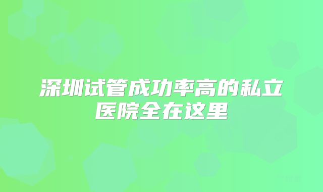 深圳试管成功率高的私立医院全在这里