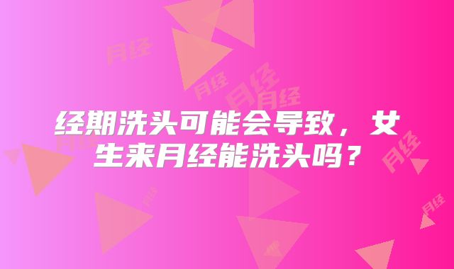 经期洗头可能会导致,女生来月经能洗头吗?