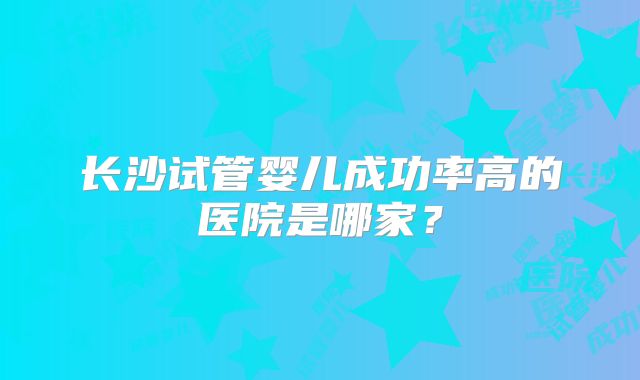 长沙试管婴儿成功率高的医院是哪家？