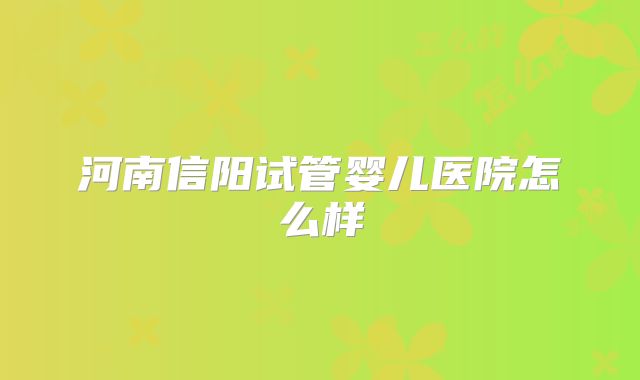 河南信阳试管婴儿医院怎么样