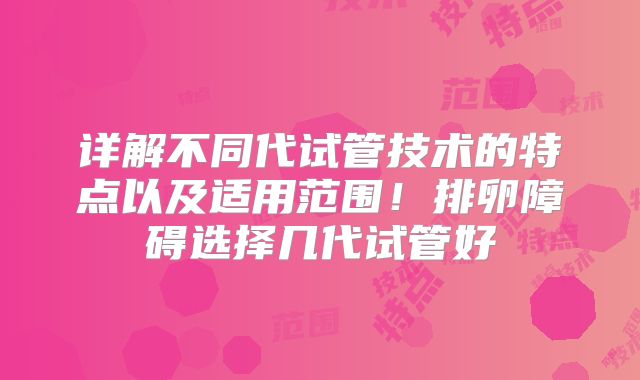 详解不同代试管技术的特点以及适用范围！排卵障碍选择几代试管好