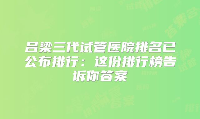 吕梁三代试管医院排名已公布排行：这份排行榜告诉你答案