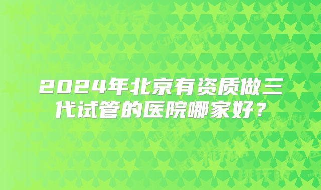2024年北京有资质做三代试管的医院哪家好?