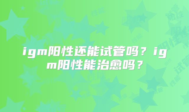 igm阳性还能试管吗？igm阳性能治愈吗？