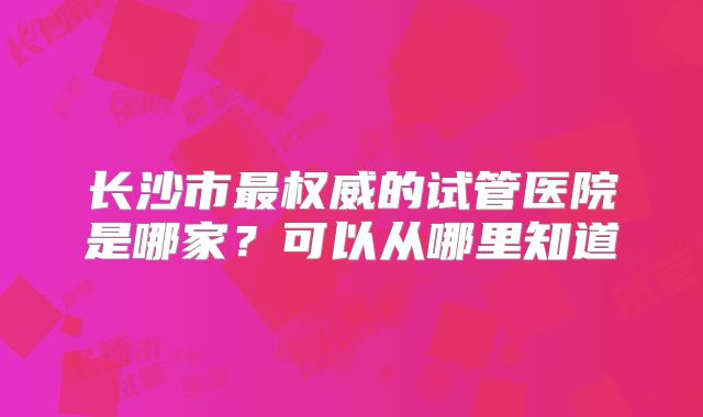 长沙市最权威的试管医院是哪家？可以从哪里知道