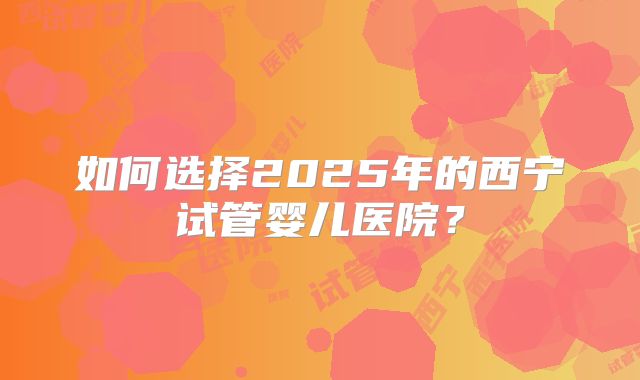 如何选择2025年的西宁试管婴儿医院?
