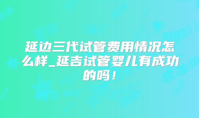 延边三代试管费用情况怎么样_延吉试管婴儿有成功的吗！