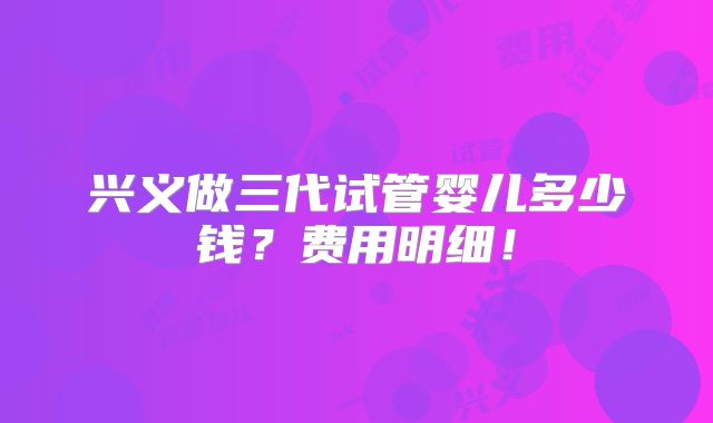兴义做三代试管婴儿多少钱?费用明细!