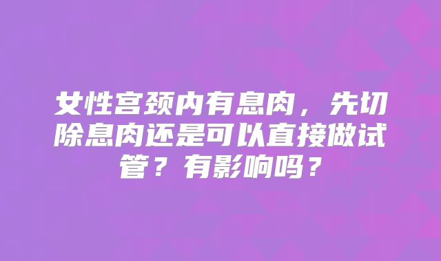 女性宫颈内有息肉，先切除息肉还是可以直接做试管？有影响吗？