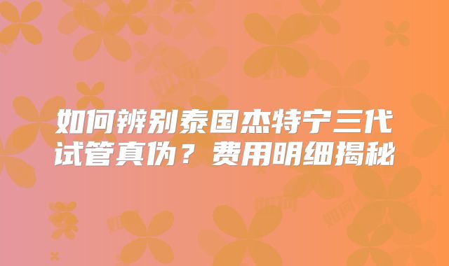 如何辨别泰国杰特宁三代试管真伪？费用明细揭秘