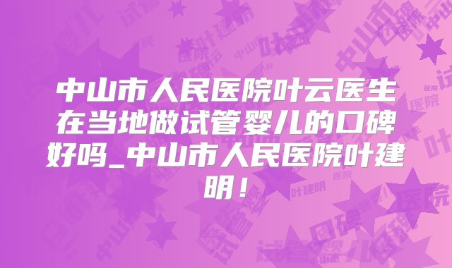 中山市人民医院叶云医生在当地做试管婴儿的口碑好吗_中山市人民医院叶建明！
