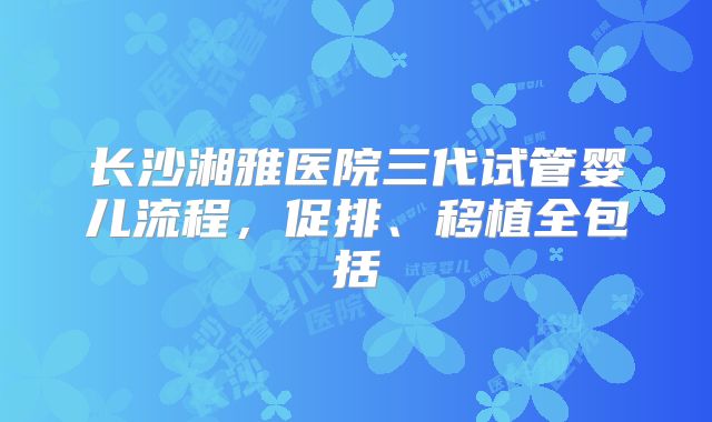 长沙湘雅医院三代试管婴儿流程,促排、移植全包括