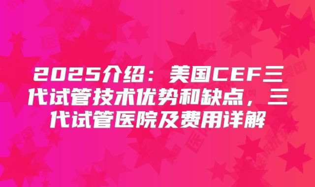 2025介绍：美国CEF三代试管技术优势和缺点，三代试管医院及费用详解