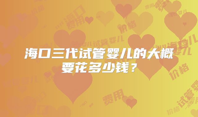 海口三代试管婴儿的大概要花多少钱？