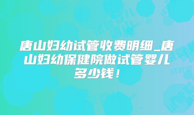 唐山妇幼试管收费明细_唐山妇幼保健院做试管婴儿多少钱!