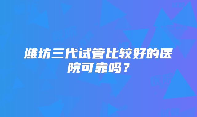 潍坊三代试管比较好的医院可靠吗？