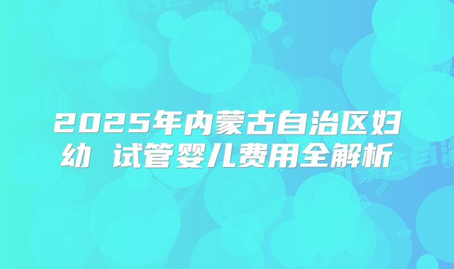 2025年内蒙古自治区妇幼 试管婴儿费用全解析