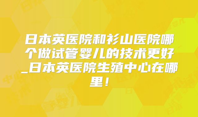 日本英医院和衫山医院哪个做试管婴儿的技术更好_日本英医院生殖中心在哪里！