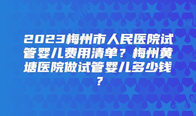 2023梅州市人民医院试管婴儿费用清单？梅州黄塘医院做试管婴儿多少钱？