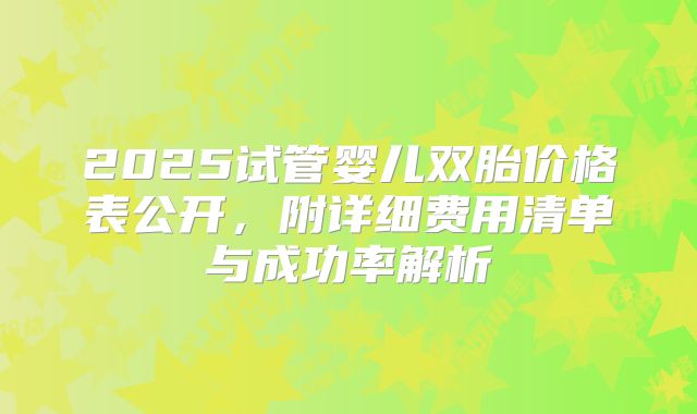 2025试管婴儿双胎价格表公开，附详细费用清单与成功率解析