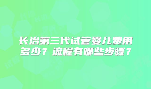 长治第三代试管婴儿费用多少？流程有哪些步骤？