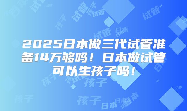 2025日本做三代试管准备14万够吗!日本做试管可以生孩子吗!
