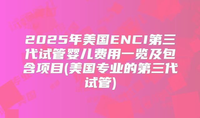 2025年美国ENCI第三代试管婴儿费用一览及包含项目(美国专业的第三代试管)