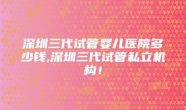 深圳三代试管婴儿医院多少钱,深圳三代试管私立机构!