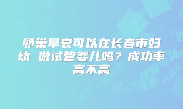 卵巢早衰可以在长春市妇幼 做试管婴儿吗？成功率高不高