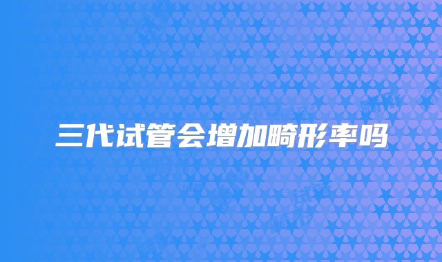 三代试管会增加畸形率吗