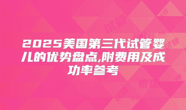 2025美国第三代试管婴儿的优势盘点,附费用及成功率参考