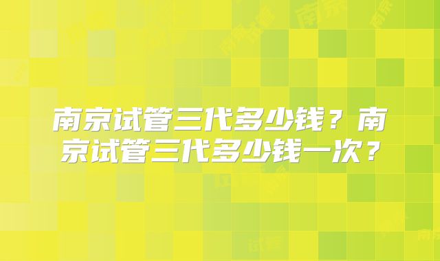 南京试管三代多少钱？南京试管三代多少钱一次？