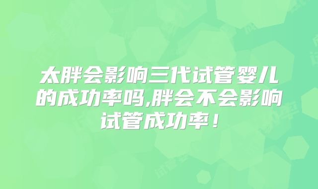 太胖会影响三代试管婴儿的成功率吗,胖会不会影响试管成功率！