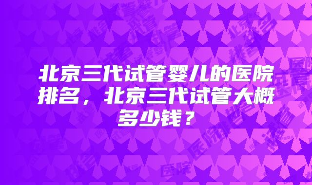 北京三代试管婴儿的医院排名，北京三代试管大概多少钱？