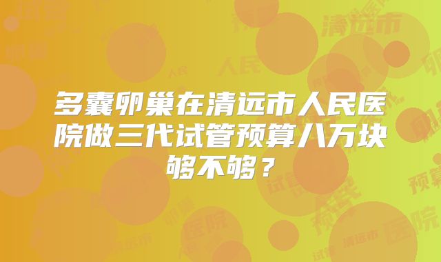 多囊卵巢在清远市人民医院做三代试管预算八万块够不够？