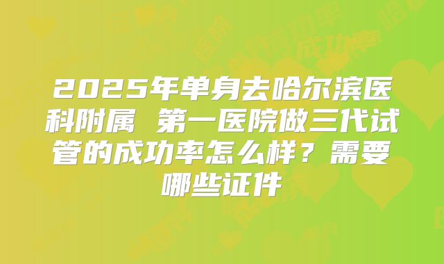 2025年单身去哈尔滨医科附属 第一医院做三代试管的成功率怎么样？需要哪些证件
