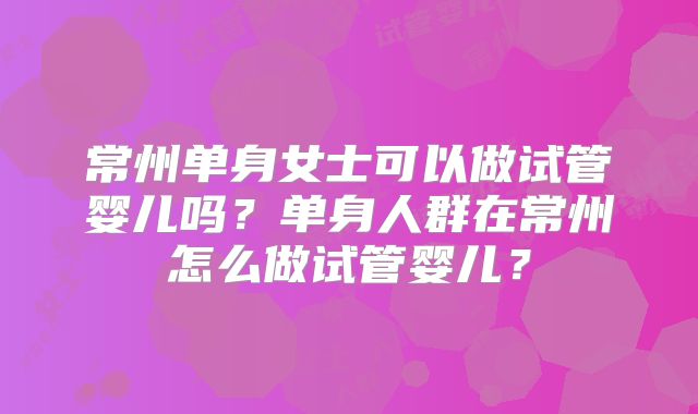 常州单身女士可以做试管婴儿吗?单身人群在常州怎么做试管婴儿?