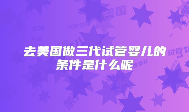 去美国做三代试管婴儿的条件是什么呢