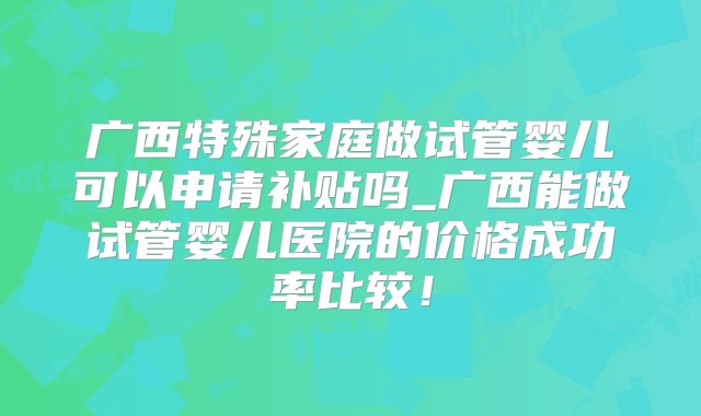 广西特殊家庭做试管婴儿可以申请补贴吗_广西能做试管婴儿医院的价格成功率比较！