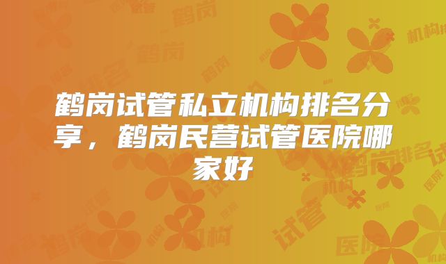 鹤岗试管私立机构排名分享,鹤岗民营试管医院哪家好