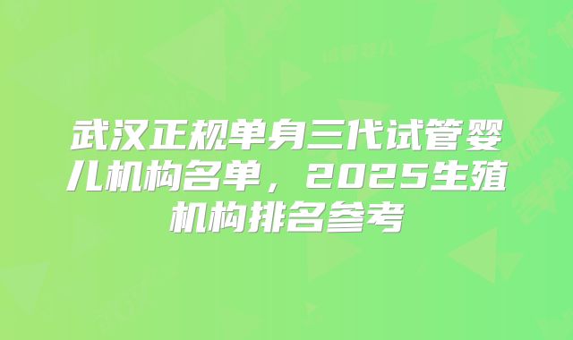 武汉正规单身三代试管婴儿机构名单，2025生殖机构排名参考
