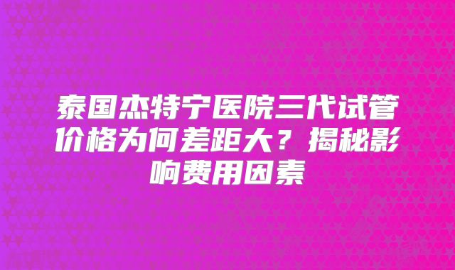 泰国杰特宁医院三代试管价格为何差距大?揭秘影响费用因素