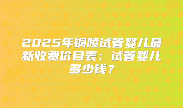 2025年铜陵试管婴儿最新收费价目表:试管婴儿多少钱?