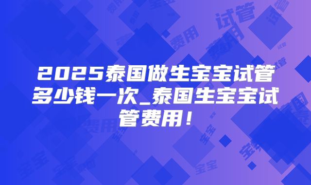 2025泰国做生宝宝试管多少钱一次_泰国生宝宝试管费用！