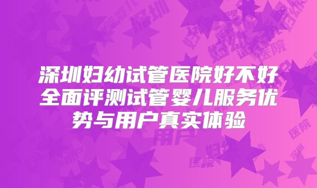 深圳妇幼试管医院好不好全面评测试管婴儿服务优势与用户真实体验