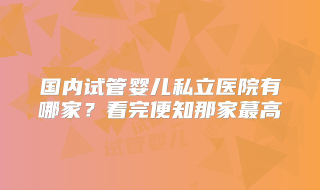 国内试管婴儿私立医院有哪家？看完便知那家蕞高
