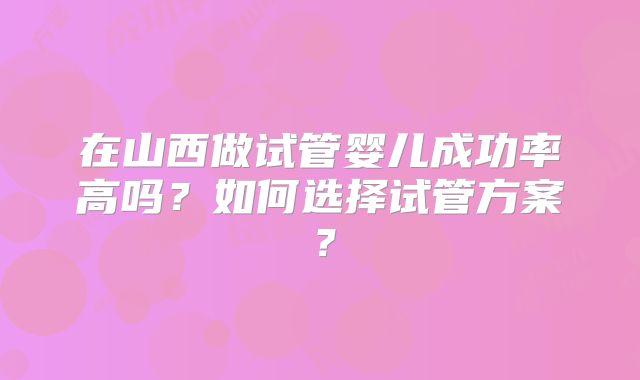 在山西做试管婴儿成功率高吗？如何选择试管方案？